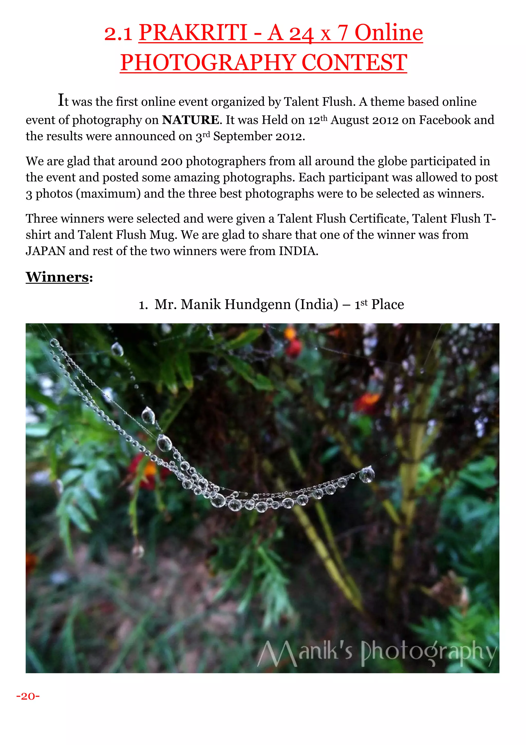 -20-
2.1 PRAKRITI - A 24 x 7 Online
PHOTOGRAPHY CONTEST
It was the first online event organized by Talent Flush. A theme based online
event of photography on NATURE. It was Held on 12th August 2012 on Facebook and
the results were announced on 3rd September 2012.
We are glad that around 200 photographers from all around the globe participated in
the event and posted some amazing photographs. Each participant was allowed to post
3 photos (maximum) and the three best photographs were to be selected as winners.
Three winners were selected and were given a Talent Flush Certificate, Talent Flush T-
shirt and Talent Flush Mug. We are glad to share that one of the winner was from
JAPAN and rest of the two winners were from INDIA.
Winners:
1. Mr. Manik Hundgenn (India) – 1st Place
 