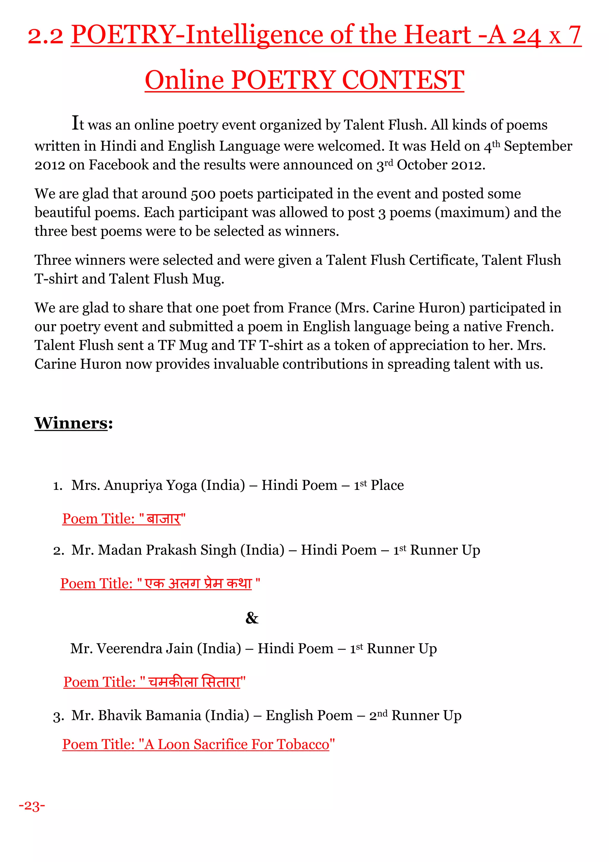-23-
2.2 POETRY-Intelligence of the Heart -A 24 x 7
Online POETRY CONTEST
It was an online poetry event organized by Talent Flush. All kinds of poems
written in Hindi and English Language were welcomed. It was Held on 4th September
2012 on Facebook and the results were announced on 3rd October 2012.
We are glad that around 500 poets participated in the event and posted some
beautiful poems. Each participant was allowed to post 3 poems (maximum) and the
three best poems were to be selected as winners.
Three winners were selected and were given a Talent Flush Certificate, Talent Flush
T-shirt and Talent Flush Mug.
We are glad to share that one poet from France (Mrs. Carine Huron) participated in
our poetry event and submitted a poem in English language being a native French.
Talent Flush sent a TF Mug and TF T-shirt as a token of appreciation to her. Mrs.
Carine Huron now provides invaluable contributions in spreading talent with us.
Winners:
1. Mrs. Anupriya Yoga (India) – Hindi Poem – 1st Place
Poem Title: " बाजार"
2. Mr. Madan Prakash Singh (India) – Hindi Poem – 1st Runner Up
Poem Title: " एक अलग ेम कथा "
&
Mr. Veerendra Jain (India) – Hindi Poem – 1st Runner Up
Poem Title: " चमक ला सतारा"
3. Mr. Bhavik Bamania (India) – English Poem – 2nd Runner Up
Poem Title: "A Loon Sacrifice For Tobacco"
 