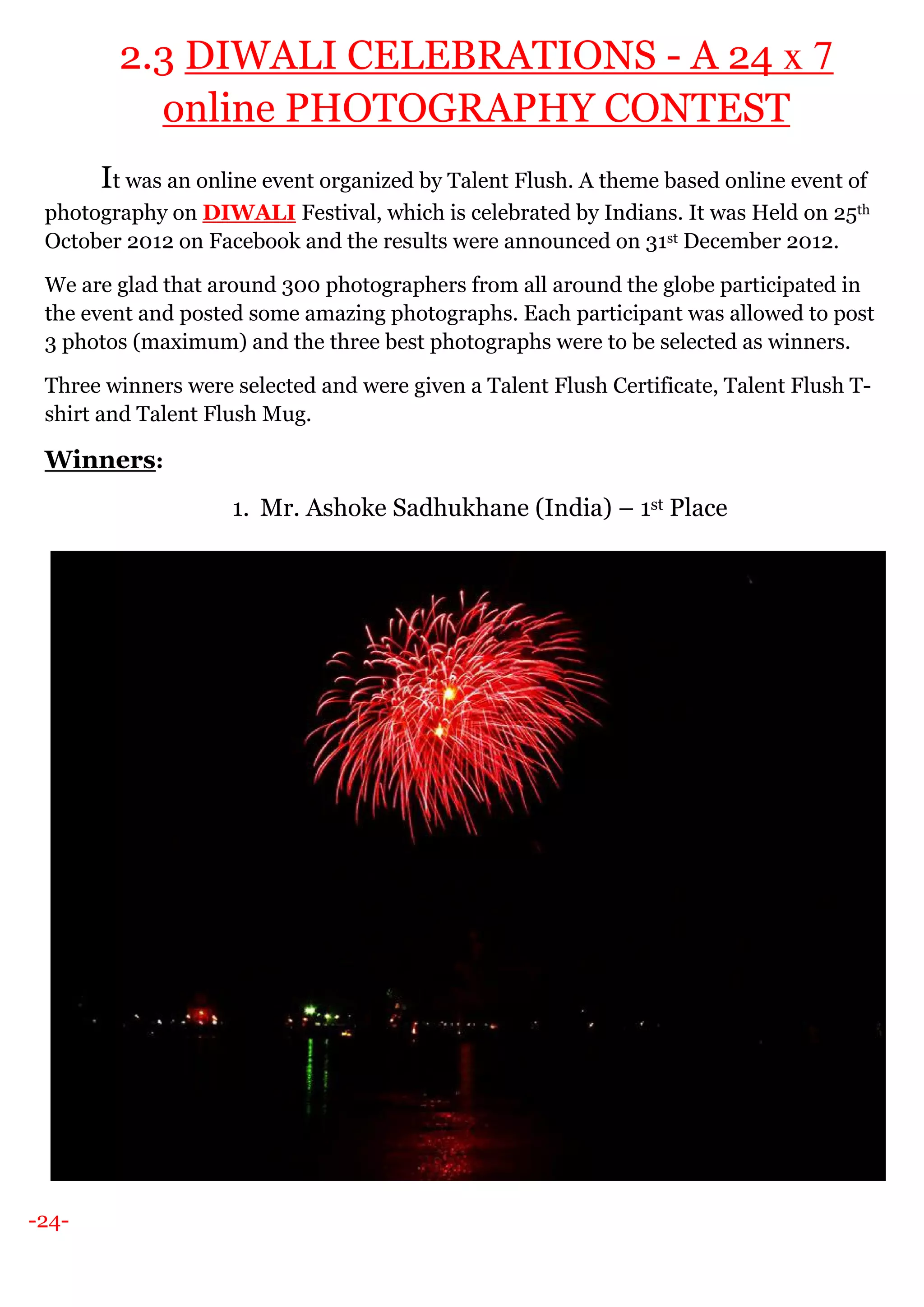 -24-
2.3 DIWALI CELEBRATIONS - A 24 x 7
online PHOTOGRAPHY CONTEST
It was an online event organized by Talent Flush. A theme based online event of
photography on DIWALI Festival, which is celebrated by Indians. It was Held on 25th
October 2012 on Facebook and the results were announced on 31st December 2012.
We are glad that around 300 photographers from all around the globe participated in
the event and posted some amazing photographs. Each participant was allowed to post
3 photos (maximum) and the three best photographs were to be selected as winners.
Three winners were selected and were given a Talent Flush Certificate, Talent Flush T-
shirt and Talent Flush Mug.
Winners:
1. Mr. Ashoke Sadhukhane (India) – 1st Place
 