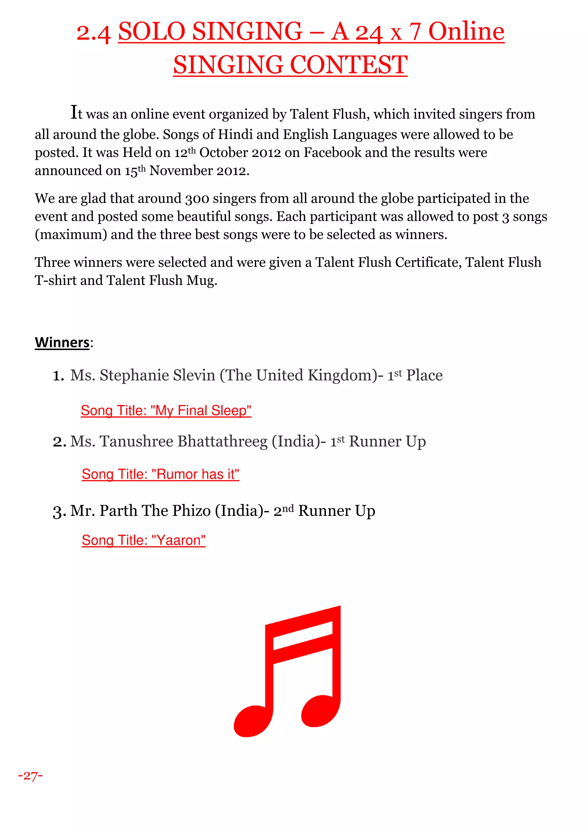 -27-
2.4 SOLO SINGING – A 24 x 7 Online
SINGING CONTEST
It was an online event organized by Talent Flush, which invited singers from
all around the globe. Songs of Hindi and English Languages were allowed to be
posted. It was Held on 12th October 2012 on Facebook and the results were
announced on 15th November 2012.
We are glad that around 300 singers from all around the globe participated in the
event and posted some beautiful songs. Each participant was allowed to post 3 songs
(maximum) and the three best songs were to be selected as winners.
Three winners were selected and were given a Talent Flush Certificate, Talent Flush
T-shirt and Talent Flush Mug.
Winners:
1. Ms. Stephanie Slevin (The United Kingdom)- 1st Place
Song Title: "My Final Sleep"
2. Ms. Tanushree Bhattathreeg (India)- 1st Runner Up
Song Title: "Rumor has it"
3. Mr. Parth The Phizo (India)- 2nd Runner Up
Song Title: "Yaaron"
 