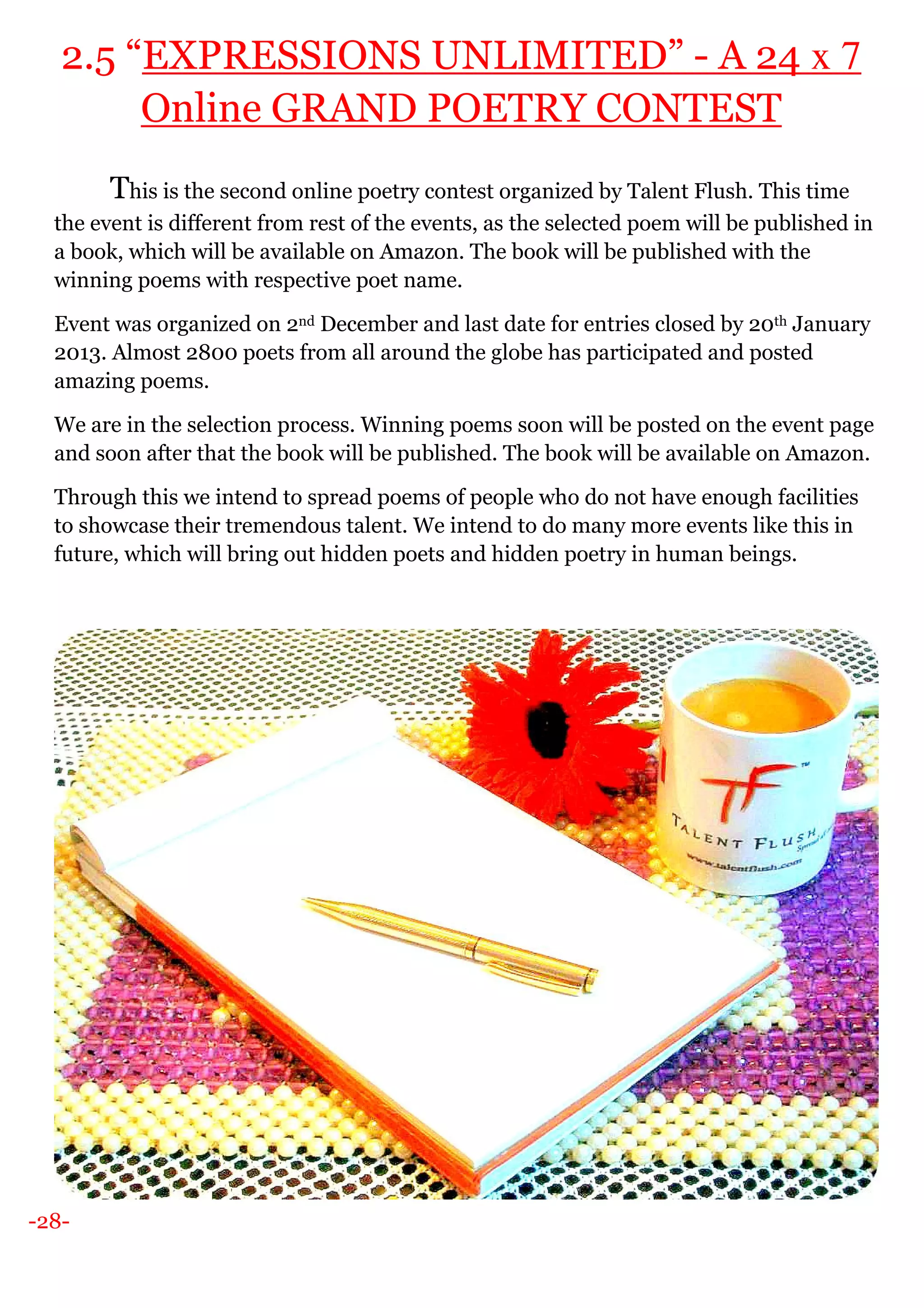 -28-
2.5 “EXPRESSIONS UNLIMITED” - A 24 x 7
Online GRAND POETRY CONTEST
This is the second online poetry contest organized by Talent Flush. This time
the event is different from rest of the events, as the selected poem will be published in
a book, which will be available on Amazon. The book will be published with the
winning poems with respective poet name.
Event was organized on 2nd December and last date for entries closed by 20th January
2013. Almost 2800 poets from all around the globe has participated and posted
amazing poems.
We are in the selection process. Winning poems soon will be posted on the event page
and soon after that the book will be published. The book will be available on Amazon.
Through this we intend to spread poems of people who do not have enough facilities
to showcase their tremendous talent. We intend to do many more events like this in
future, which will bring out hidden poets and hidden poetry in human beings.
 
