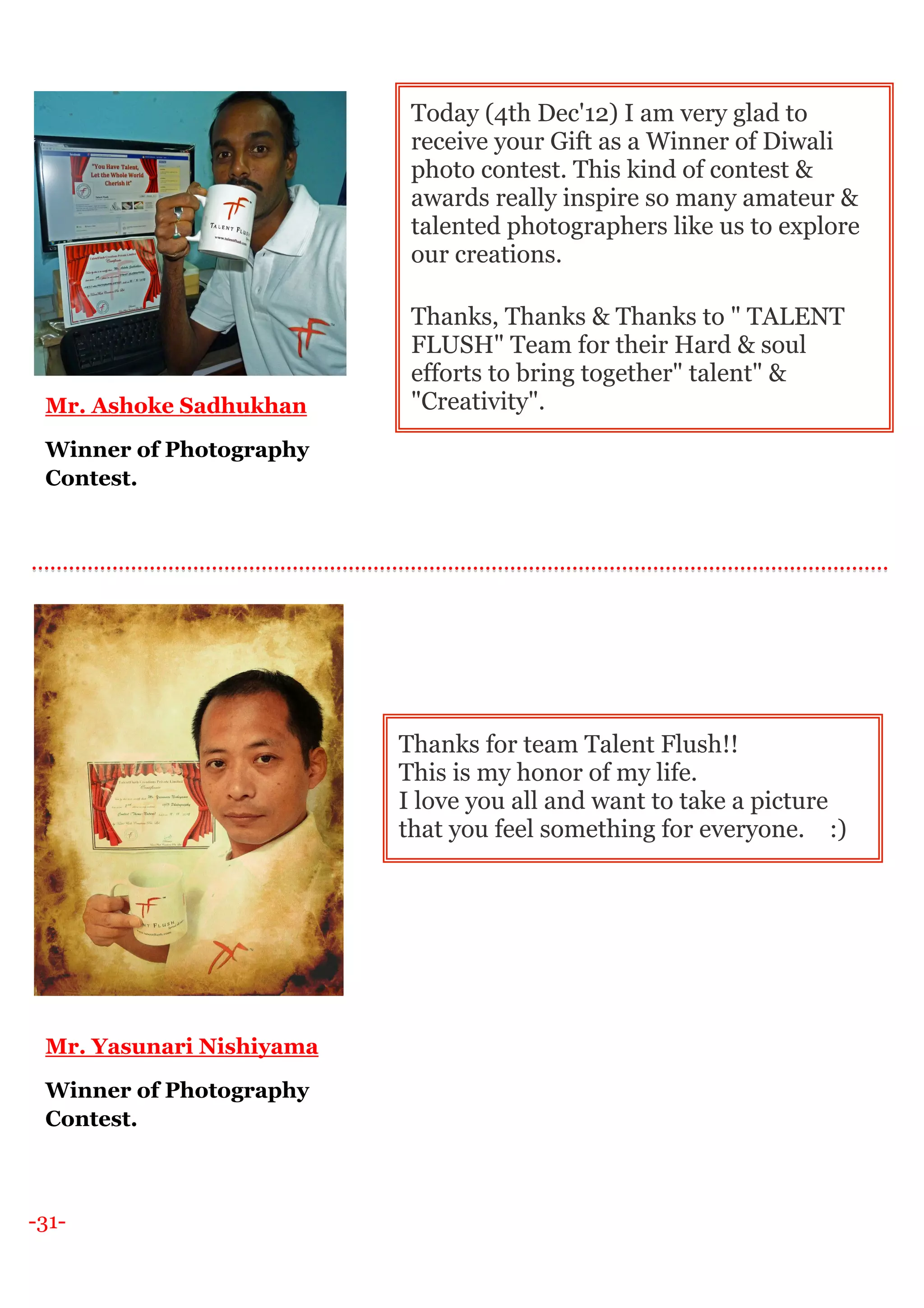 -31-
Mr. Ashoke Sadhukhan
Winner of Photography
Contest.
Mr. Yasunari Nishiyama
Winner of Photography
Contest.
Today (4th Dec'12) I am very glad to
receive your Gift as a Winner of Diwali
photo contest. This kind of contest &
awards really inspire so many amateur &
talented photographers like us to explore
our creations.
Thanks, Thanks & Thanks to " TALENT
FLUSH" Team for their Hard & soul
efforts to bring together" talent" &
"Creativity".
Thanks for team Talent Flush!!
This is my honor of my life.
I love you all and want to take a picture
that you feel something for everyone. :)
 