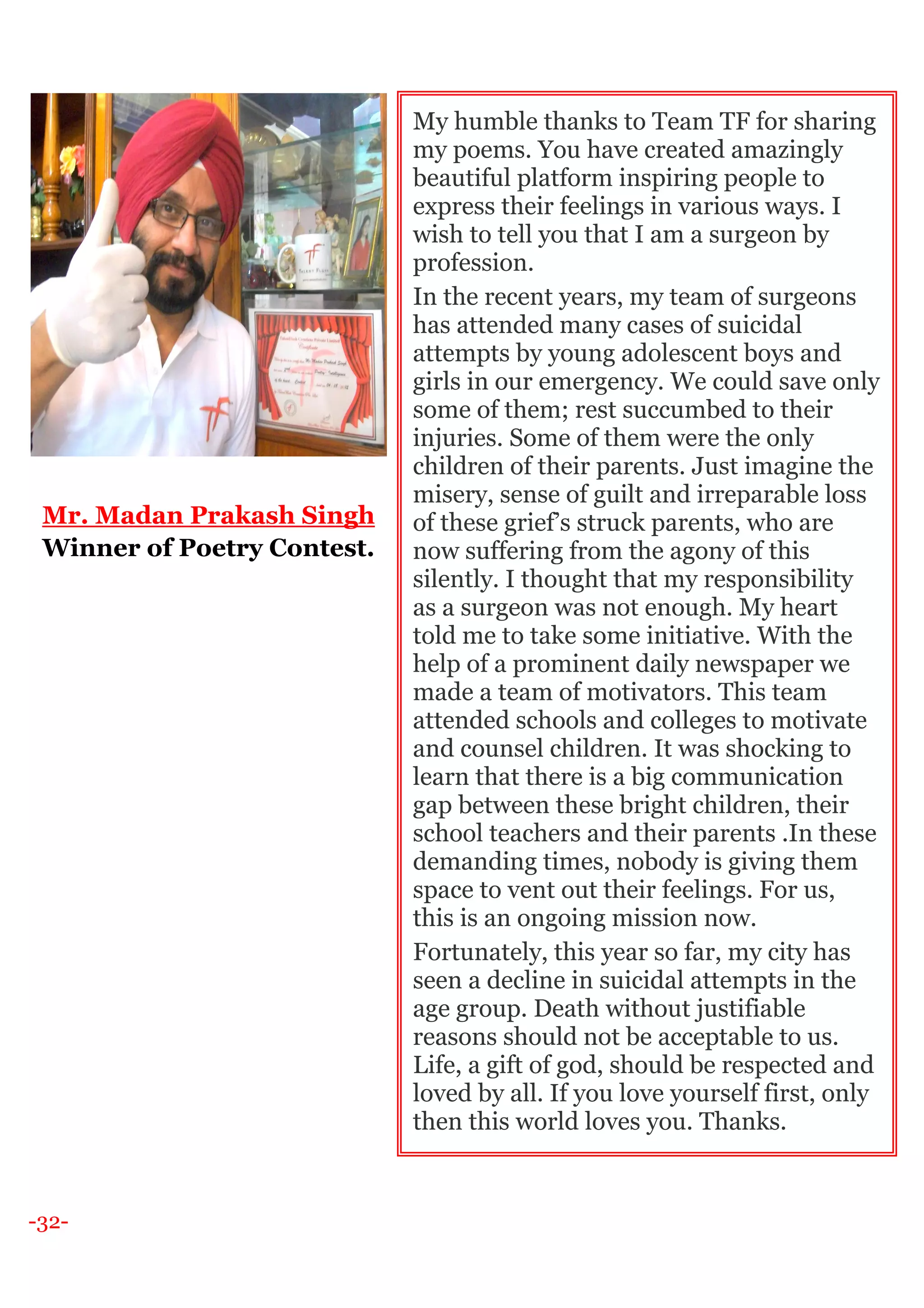 -32-
Mr. Madan Prakash Singh
Winner of Poetry Contest.
My humble thanks to Team TF for sharing
my poems. You have created amazingly
beautiful platform inspiring people to
express their feelings in various ways. I
wish to tell you that I am a surgeon by
profession.
In the recent years, my team of surgeons
has attended many cases of suicidal
attempts by young adolescent boys and
girls in our emergency. We could save only
some of them; rest succumbed to their
injuries. Some of them were the only
children of their parents. Just imagine the
misery, sense of guilt and irreparable loss
of these grief’s struck parents, who are
now suffering from the agony of this
silently. I thought that my responsibility
as a surgeon was not enough. My heart
told me to take some initiative. With the
help of a prominent daily newspaper we
made a team of motivators. This team
attended schools and colleges to motivate
and counsel children. It was shocking to
learn that there is a big communication
gap between these bright children, their
school teachers and their parents .In these
demanding times, nobody is giving them
space to vent out their feelings. For us,
this is an ongoing mission now.
Fortunately, this year so far, my city has
seen a decline in suicidal attempts in the
age group. Death without justifiable
reasons should not be acceptable to us.
Life, a gift of god, should be respected and
loved by all. If you love yourself first, only
then this world loves you. Thanks.
 