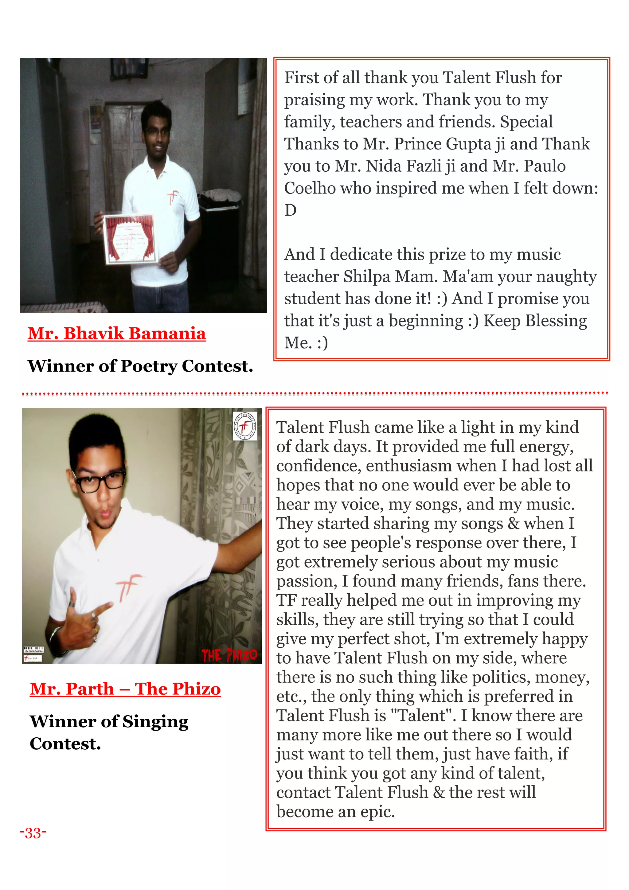-33-
Mr. Bhavik Bamania
Winner of Poetry Contest.
First of all thank you Talent Flush for
praising my work. Thank you to my
family, teachers and friends. Special
Thanks to Mr. Prince Gupta ji and Thank
you to Mr. Nida Fazli ji and Mr. Paulo
Coelho who inspired me when I felt down:
D
And I dedicate this prize to my music
teacher Shilpa Mam. Ma'am your naughty
student has done it! :) And I promise you
that it's just a beginning :) Keep Blessing
Me. :)
Talent Flush came like a light in my kind
of dark days. It provided me full energy,
confidence, enthusiasm when I had lost all
hopes that no one would ever be able to
hear my voice, my songs, and my music.
They started sharing my songs & when I
got to see people's response over there, I
got extremely serious about my music
passion, I found many friends, fans there.
TF really helped me out in improving my
skills, they are still trying so that I could
give my perfect shot, I'm extremely happy
to have Talent Flush on my side, where
there is no such thing like politics, money,
etc., the only thing which is preferred in
Talent Flush is "Talent". I know there are
many more like me out there so I would
just want to tell them, just have faith, if
you think you got any kind of talent,
contact Talent Flush & the rest will
become an epic.
Mr. Parth – The Phizo
Winner of Singing
Contest.
 