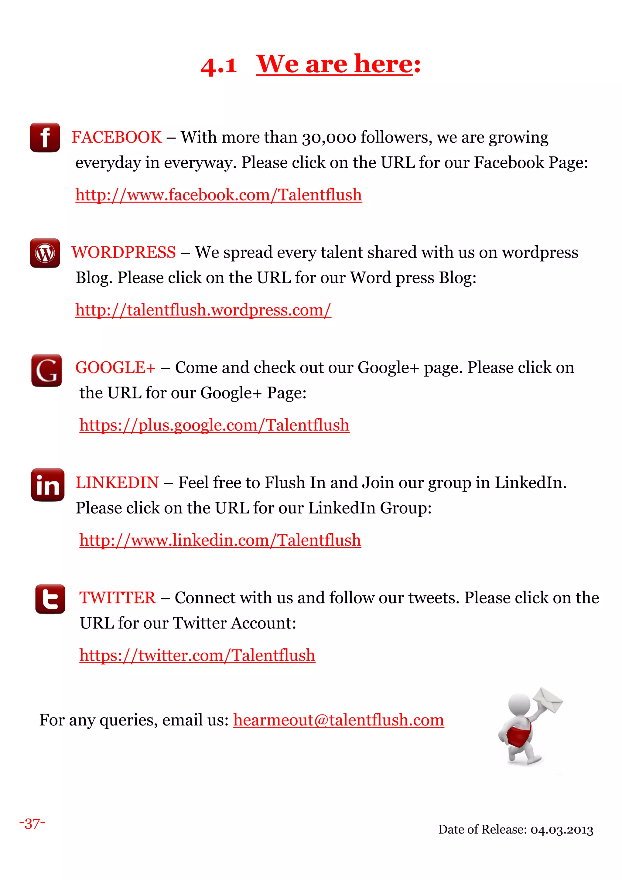 -37-
4.1 We are here:
FACEBOOK – With more than 30,000 followers, we are growing
everyday in everyway. Please click on the URL for our Facebook Page:
http://www.facebook.com/Talentflush
WORDPRESS – We spread every talent shared with us on wordpress
Blog. Please click on the URL for our Word press Blog:
http://talentflush.wordpress.com/
GOOGLE+ – Come and check out our Google+ page. Please click on
the URL for our Google+ Page:
https://plus.google.com/Talentflush
LINKEDIN – Feel free to Flush In and Join our group in LinkedIn.
Please click on the URL for our LinkedIn Group:
http://www.linkedin.com/Talentflush
TWITTER – Connect with us and follow our tweets. Please click on the
URL for our Twitter Account:
https://twitter.com/Talentflush
For any queries, email us: hearmeout@talentflush.com
Date of Release: 04.03.2013
 