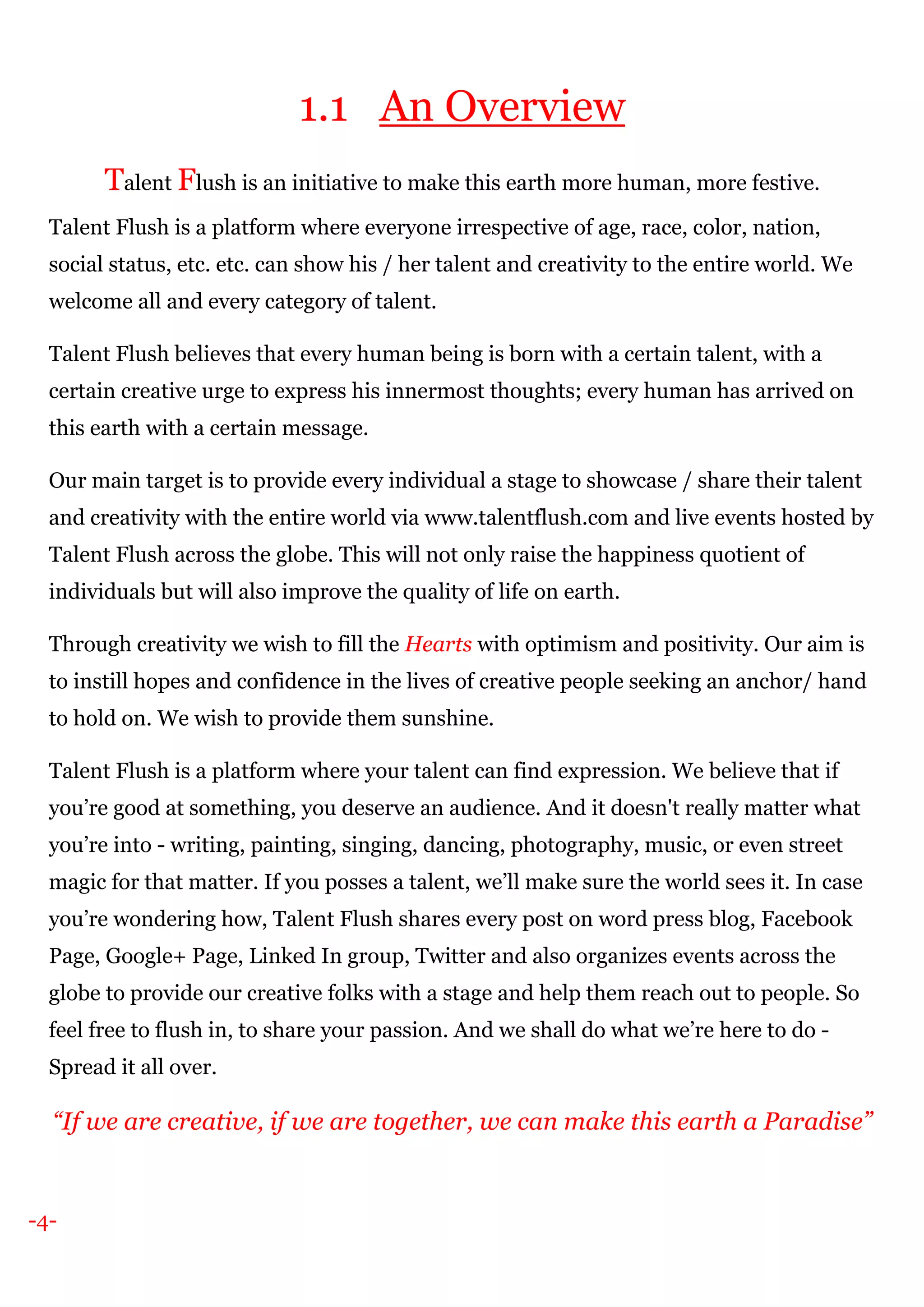 -4-
1.1 An Overview
Talent Flush is an initiative to make this earth more human, more festive.
Talent Flush is a platform where everyone irrespective of age, race, color, nation,
social status, etc. etc. can show his / her talent and creativity to the entire world. We
welcome all and every category of talent.
Talent Flush believes that every human being is born with a certain talent, with a
certain creative urge to express his innermost thoughts; every human has arrived on
this earth with a certain message.
Our main target is to provide every individual a stage to showcase / share their talent
and creativity with the entire world via www.talentflush.com and live events hosted by
Talent Flush across the globe. This will not only raise the happiness quotient of
individuals but will also improve the quality of life on earth.
Through creativity we wish to fill the Hearts with optimism and positivity. Our aim is
to instill hopes and confidence in the lives of creative people seeking an anchor/ hand
to hold on. We wish to provide them sunshine.
Talent Flush is a platform where your talent can find expression. We believe that if
you’re good at something, you deserve an audience. And it doesn't really matter what
you’re into - writing, painting, singing, dancing, photography, music, or even street
magic for that matter. If you posses a talent, we’ll make sure the world sees it. In case
you’re wondering how, Talent Flush shares every post on word press blog, Facebook
Page, Google+ Page, Linked In group, Twitter and also organizes events across the
globe to provide our creative folks with a stage and help them reach out to people. So
feel free to flush in, to share your passion. And we shall do what we’re here to do -
Spread it all over.
“If we are creative, if we are together, we can make this earth a Paradise”
 