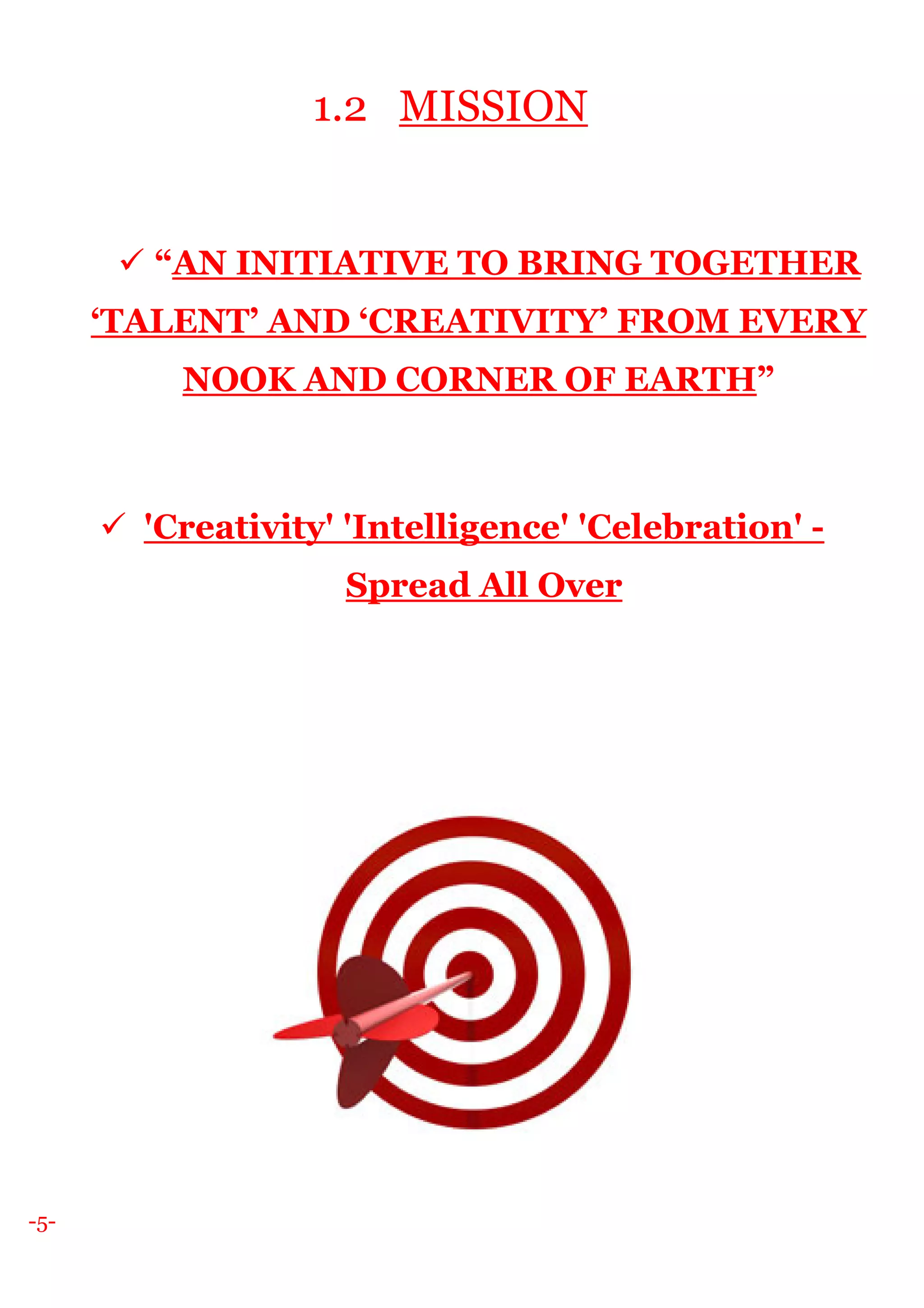 -5-
1.2 MISSION
“AN INITIATIVE TO BRING TOGETHER
‘TALENT’ AND ‘CREATIVITY’ FROM EVERY
NOOK AND CORNER OF EARTH”
'Creativity' 'Intelligence' 'Celebration' -
Spread All Over
 