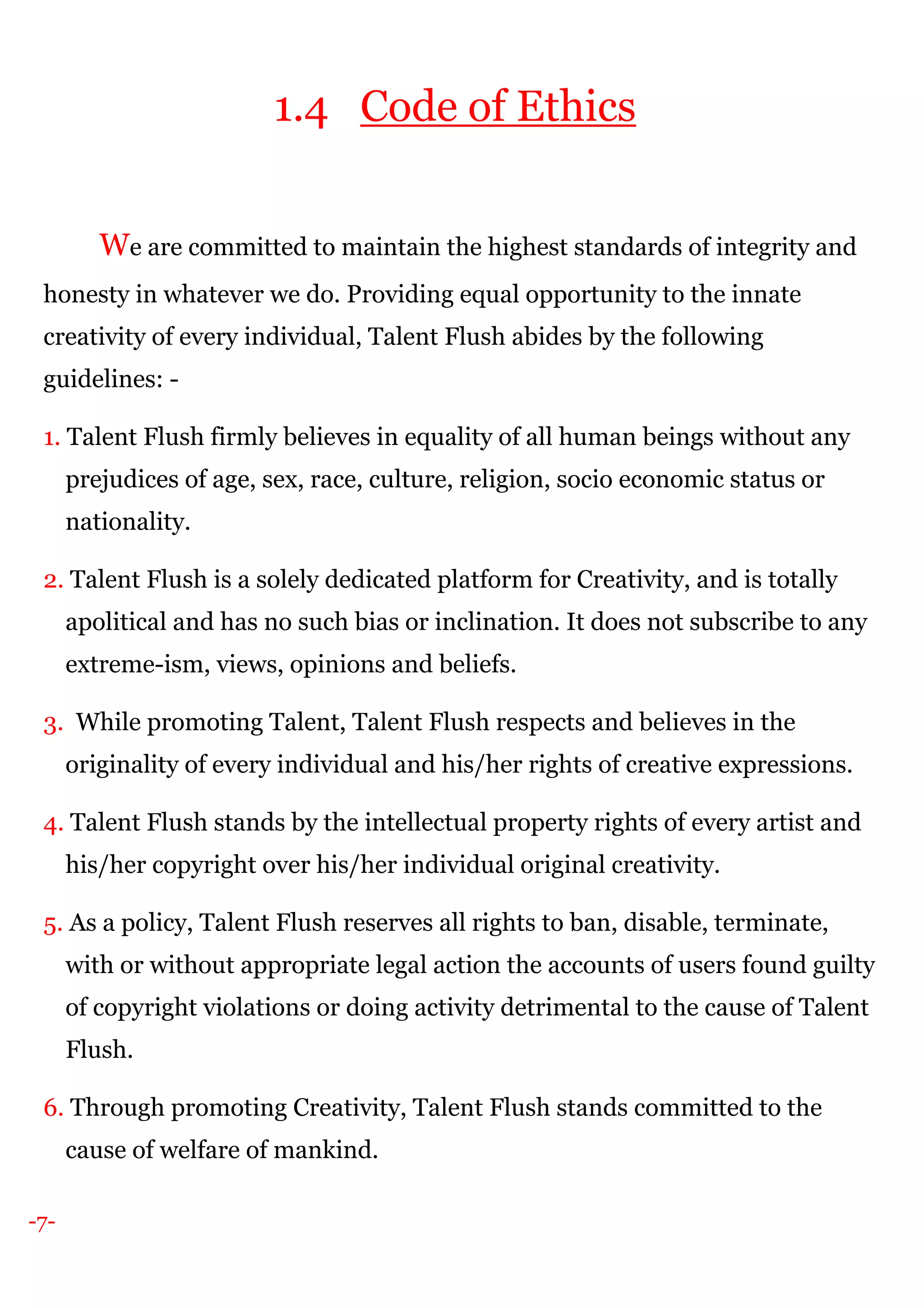 -7-
1.4 Code of Ethics
We are committed to maintain the highest standards of integrity and
honesty in whatever we do. Providing equal opportunity to the innate
creativity of every individual, Talent Flush abides by the following
guidelines: -
1. Talent Flush firmly believes in equality of all human beings without any
prejudices of age, sex, race, culture, religion, socio economic status or
nationality.
2. Talent Flush is a solely dedicated platform for Creativity, and is totally
apolitical and has no such bias or inclination. It does not subscribe to any
extreme-ism, views, opinions and beliefs.
3. While promoting Talent, Talent Flush respects and believes in the
originality of every individual and his/her rights of creative expressions.
4. Talent Flush stands by the intellectual property rights of every artist and
his/her copyright over his/her individual original creativity.
5. As a policy, Talent Flush reserves all rights to ban, disable, terminate,
with or without appropriate legal action the accounts of users found guilty
of copyright violations or doing activity detrimental to the cause of Talent
Flush.
6. Through promoting Creativity, Talent Flush stands committed to the
cause of welfare of mankind.
 