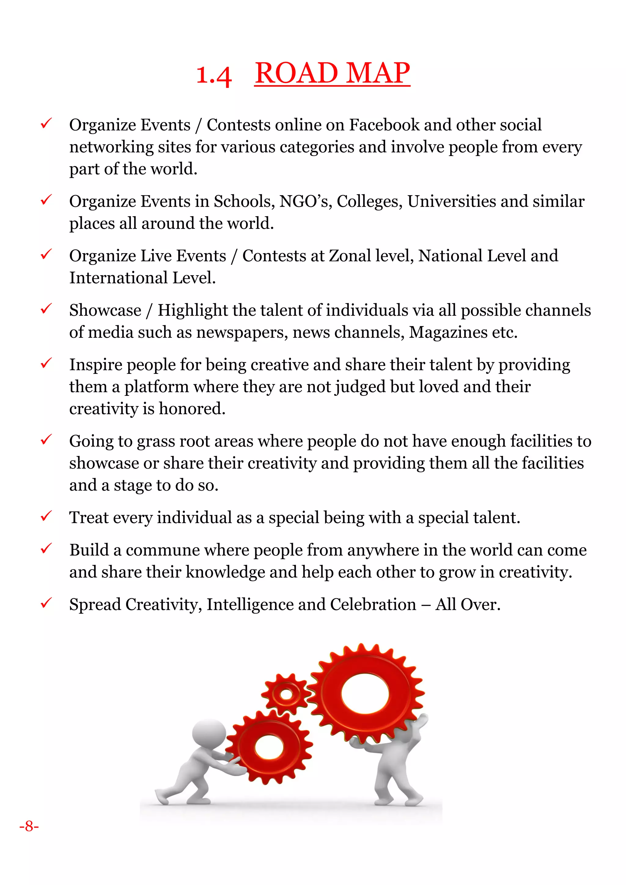 -8-
1.4 ROAD MAP
Organize Events / Contests online on Facebook and other social
networking sites for various categories and involve people from every
part of the world.
Organize Events in Schools, NGO’s, Colleges, Universities and similar
places all around the world.
Organize Live Events / Contests at Zonal level, National Level and
International Level.
Showcase / Highlight the talent of individuals via all possible channels
of media such as newspapers, news channels, Magazines etc.
Inspire people for being creative and share their talent by providing
them a platform where they are not judged but loved and their
creativity is honored.
Going to grass root areas where people do not have enough facilities to
showcase or share their creativity and providing them all the facilities
and a stage to do so.
Treat every individual as a special being with a special talent.
Build a commune where people from anywhere in the world can come
and share their knowledge and help each other to grow in creativity.
Spread Creativity, Intelligence and Celebration – All Over.
 
