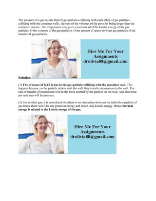 The pressure of a gas results from O gas particles colliding with each other. O gas particles
colliding with the container walls. the sum of the volumes of the particles being larger than the
container volume. The temperature of a gas is a measure of O the kinetic energy of the gas
particles. O the volumes of the gas particles. O the amount of space between gas particles. 0 the
number of gas particles.
Solution
(1) The pressure of GAS is due to the gas-particle colliding with the container wall. This
happens because, as the particle strikes with the wall, they transfer momentum to the wall. The
rate of transfer of momentum will be the force exerted by the particle on the wall. And that force
per unit area will be pressure.
(2) For an ideal gas, it is considered that there is no interaction between the individual particle of
gas hence there won't be any potential energy and hence only kinetic energy. Hence thermal
energy is related to the kinetic energy of the gas.
 