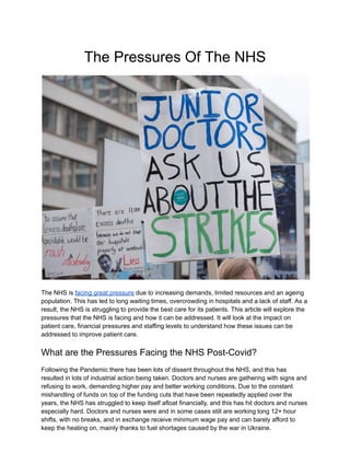 The Pressures Of The NHS
The NHS is facing great pressure due to increasing demands, limited resources and an ageing
population. This has led to long waiting times, overcrowding in hospitals and a lack of staff. As a
result, the NHS is struggling to provide the best care for its patients. This article will explore the
pressures that the NHS is facing and how it can be addressed. It will look at the impact on
patient care, financial pressures and staffing levels to understand how these issues can be
addressed to improve patient care.
What are the Pressures Facing the NHS Post-Covid?
Following the Pandemic there has been lots of dissent throughout the NHS, and this has
resulted in lots of industrial action being taken. Doctors and nurses are gathering with signs and
refusing to work, demanding higher pay and better working conditions. Due to the constant
mishandling of funds on top of the funding cuts that have been repeatedly applied over the
years, the NHS has struggled to keep itself afloat financially, and this has hit doctors and nurses
especially hard. Doctors and nurses were and in some cases still are working long 12+ hour
shifts, with no breaks, and in exchange receive minimum wage pay and can barely afford to
keep the heating on, mainly thanks to fuel shortages caused by the war in Ukraine.
 
