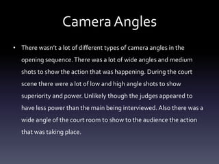 Camera Angles
• There wasn’t a lot of different types of camera angles in the
opening sequence. There was a lot of wide angles and medium
shots to show the action that was happening. During the court
scene there were a lot of low and high angle shots to show

superiority and power. Unlikely though the judges appeared to
have less power than the main being interviewed. Also there was a
wide angle of the court room to show to the audience the action

that was taking place.

 