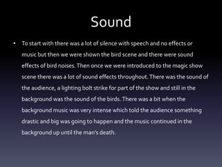Sound
• To start with there was a lot of silence with speech and no effects or
music but then we were shown the bird scene and there were sound
effects of bird noises. Then once we were introduced to the magic show
scene there was a lot of sound effects throughout. There was the sound of
the audience, a lighting bolt strike for part of the show and still in the
background was the sound of the birds. There was a bit when the
background music was very intense which told the audience something
drastic and big was going to happen and the music continued in the
background up until the man’s death.

 