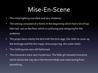 Mise-En-Scene
• The initial lighting was dark and very shadowy.
• The setting consisted of a forest in the beginning which had a lot of top

hats laid out on the floor which is confusing and intriguing for the
audience.
• The props were mainly the bird with the bird cage, the cloth to cover up
the birdcage and the the magic show props (eg. the water tank).
• The clothing was very old fashioned.
• The characters were very mysterious. The little girl showed innocence
which shows she may be in the femme fatale and need saving from
something.

 