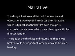 Narrative
• The design illusions and the fact that names and
occupations were given introduces the characters
which is typical of a thriller film even though is
contrasts concealment which is another typical thriller
film convention.

• The idea of the third act and return and that it was
broken could be important later on or could be a redherring.

 
