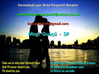 Take me in into your darkest hour And I'll never desert you I'll stand by you Me deixe agir em suas horas de tristeza Eu nunca irei abandonar você Eu ficarei ao seu lado Formatado por Beto Parpaioli Nardon [email_address] [email_address] Mogi  Guaçú  -  SP 