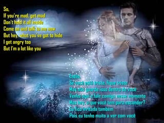 So, If you’re mad, get mad Don't hold it all inside Come on and talk to me now But hey, what you've got to hide I get angry too But I'm a lot like you Então, Se você está triste, fique triste Mas não guarde isso dentro de você Venha aqui e fale comigo nesse momento Mas hey, o que você tem para esconder? Eu fico irritada também Pois eu tenho muito a ver com você 