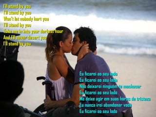 I'll stand by you I'll stand by you Won't let nobody hurt you I'll stand by you Take me in into your darkest hour And I'll never desert you I'll stand by you Eu ficarei ao seu lado Eu ficarei ao seu lado Não deixarei ninguém te machucar Eu ficarei ao seu lado Me deixe agir em suas horas de tristeza Eu nunca irei abandonar você Eu ficarei ao seu lado 