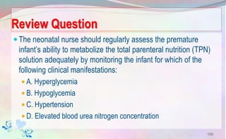 Review Question
The neonatal nurse should regularly assess the premature
infant’s ability to metabolize the total parenteral nutrition (TPN)
solution adequately by monitoring the infant for which of the
following clinical manifestations:
 A. Hyperglycemia
 B. Hypoglycemia
 C. Hypertension
 D. Elevated blood urea nitrogen concentration
100
 