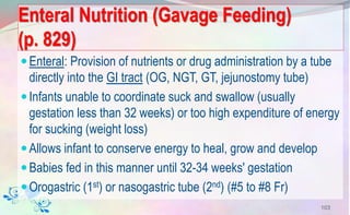 Enteral Nutrition (Gavage Feeding)
(p. 829)
Enteral: Provision of nutrients or drug administration by a tube
directly into the GI tract (OG, NGT, GT, jejunostomy tube)
Infants unable to coordinate suck and swallow (usually
gestation less than 32 weeks) or too high expenditure of energy
for sucking (weight loss)
Allows infant to conserve energy to heal, grow and develop
Babies fed in this manner until 32-34 weeks' gestation
Orogastric (1st) or nasogastric tube (2nd) (#5 to #8 Fr)
103
 
