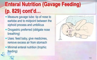 Enteral Nutrition (Gavage Feeding)
(p. 829) cont’d…
 Measure gavage tube: tip of nose to
earlobe and to midpoint between the
xiphoid process and umbilicus
 Orogastric preferred (obligate nose
breathing)
 Uses: feed baby, give medicines,
remove excess air from stomach
 Minimal enteral nutrition (trophic
feeding)
104
 