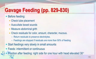 Gavage Feeding (pp. 829-830)
 Before feeding:
 Check tube placement
 Auscultate bowel sounds
 Measure abdominal girth
 Check residuals for color, amount, character, mucous.
 Return residuals to preserve electrolytes.
 Feedings are stopped if residuals are more than 50% of feeding
 Start feedings very slowly in small amounts
 Feeds: intermittent or continuous
 Position after feeding: right side for one hour with head elevated 30
106
 
