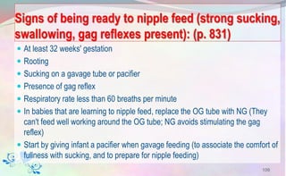 Signs of being ready to nipple feed (strong sucking,
swallowing, gag reflexes present): (p. 831)
 At least 32 weeks' gestation
 Rooting
 Sucking on a gavage tube or pacifier
 Presence of gag reflex
 Respiratory rate less than 60 breaths per minute
 In babies that are learning to nipple feed, replace the OG tube with NG (They
can't feed well working around the OG tube; NG avoids stimulating the gag
reflex)
 Start by giving infant a pacifier when gavage feeding (to associate the comfort of
fullness with sucking, and to prepare for nipple feeding)
109
 