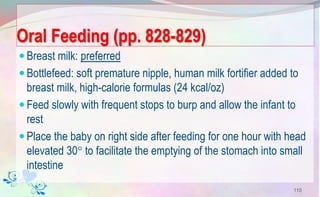 Oral Feeding (pp. 828-829)
Breast milk: preferred
Bottlefeed: soft premature nipple, human milk fortifier added to
breast milk, high-calorie formulas (24 kcal/oz)
Feed slowly with frequent stops to burp and allow the infant to
rest
Place the baby on right side after feeding for one hour with head
elevated 30 to facilitate the emptying of the stomach into small
intestine
110
 