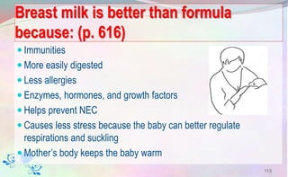 Breast milk is better than formula
because: (p. 616)
 Immunities
 More easily digested
 Less allergies
 Enzymes, hormones, and growth factors
 Helps prevent NEC
 Causes less stress because the baby can better regulate
respirations and suckling
 Mother’s body keeps the baby warm
113
 