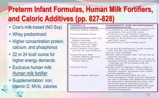 Preterm Infant Formulas, Human Milk Fortifiers,
and Caloric Additives (pp. 827-828)
 Cow’s milk-based (NO Soy)
 Whey predominant
 Higher concentration protein,
calcium, and phosphorus
 22 or 24 kcal/ ounce for
higher energy demands
 Exclusive human milk:
Human milk fortifier
 Supplementation: iron,
vitamin D, MVIs, calories
114
 
