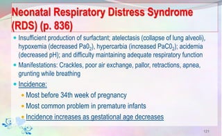Neonatal Respiratory Distress Syndrome
(RDS) (p. 836)
 Insufficient production of surfactant; atelectasis (collapse of lung alveoli),
hypoxemia (decreased Pa02), hypercarbia (increased PaC02); acidemia
(decreased pH); and difficulty maintaining adequate respiratory function
 Manifestations: Crackles, poor air exchange, pallor, retractions, apnea,
grunting while breathing
 Incidence:
 Most before 34th week of pregnancy
 Most common problem in premature infants
 Incidence increases as gestational age decreases
121
 