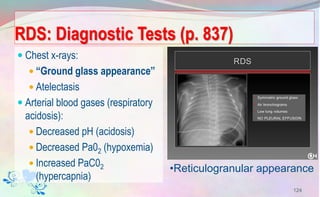RDS: Diagnostic Tests (p. 837)
 Chest x-rays:
 “Ground glass appearance”
 Atelectasis
 Arterial blood gases (respiratory
acidosis):
 Decreased pH (acidosis)
 Decreased Pa02 (hypoxemia)
 Increased PaC02
(hypercapnia)
124
•Reticulogranular appearance
 