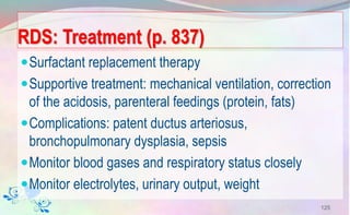 RDS: Treatment (p. 837)
Surfactant replacement therapy
Supportive treatment: mechanical ventilation, correction
of the acidosis, parenteral feedings (protein, fats)
Complications: patent ductus arteriosus,
bronchopulmonary dysplasia, sepsis
Monitor blood gases and respiratory status closely
Monitor electrolytes, urinary output, weight
125
 