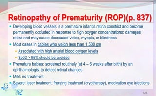 Retinopathy of Prematurity (ROP)(p. 837)
 Developing blood vessels in a premature infant's retina constrict and become
permanently occluded in response to high oxygen concentrations; damages
retina and may cause decreased vision, myopia, or blindness
 Most cases in babies who weigh less than 1,500 gm
 Associated with high arterial blood oxygen levels
 Sp02 > 95% should be avoided
 Premature babies: screened routinely (at 4 – 6 weeks after birth) by an
ophthalmologist to detect retinal changes
 Mild: no treatment
 Severe: laser treatment, freezing treatment (cryotherapy), medication eye injections
127
 