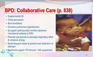 BPD: Collaborative Care (p. 838)
 Supplemental O2
 Chest percussion
 Bronchodilators
 Diuretics (pulmonary hypertension)
 Synagis® (palivizumab) monthly injections–
monoclonal antibody to RSV
 Planned rest periods to decrease respiratory effort
& conserve energy
 Small frequent meals to prevent over-distention of
stomach
 Nutritional support: PO formula + NG supplement
131
 