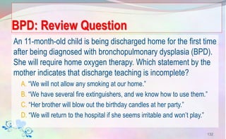BPD: Review Question
An 11-month-old child is being discharged home for the first time
after being diagnosed with bronchopulmonary dysplasia (BPD).
She will require home oxygen therapy. Which statement by the
mother indicates that discharge teaching is incomplete?
A. “We will not allow any smoking at our home.”
B. “We have several fire extinguishers, and we know how to use them.”
C. “Her brother will blow out the birthday candles at her party.”
D. “We will return to the hospital if she seems irritable and won’t play.”
132
 