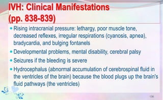 IVH: Clinical Manifestations
(pp. 838-839)
Rising intracranial pressure: lethargy, poor muscle tone,
decreased reflexes, irregular respirations (cyanosis, apnea),
bradycardia, and bulging fontanels
Developmental problems, mental disability, cerebral palsy
Seizures if the bleeding is severe
Hydrocephalus (abnormal accumulation of cerebrospinal fluid in
the ventricles of the brain) because the blood plugs up the brain's
fluid pathways (the ventricles)
136
 