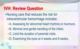 IVH: Review Question
Nursing care that reduces the risk for
intraventricular hemorrhage includes:
A. Assessing for abnormal heart rhythms or murmurs.
B. Minimal and gentle handling of the infant.
C. Limit the duration of parental visits.
D. Examining the eyes at 4 weeks and 8 weeks.
139
 