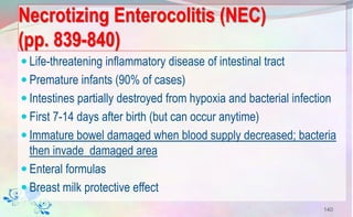 Necrotizing Enterocolitis (NEC)
(pp. 839-840)
 Life-threatening inflammatory disease of intestinal tract
 Premature infants (90% of cases)
 Intestines partially destroyed from hypoxia and bacterial infection
 First 7-14 days after birth (but can occur anytime)
 Immature bowel damaged when blood supply decreased; bacteria
then invade damaged area
 Enteral formulas
 Breast milk protective effect
140
 