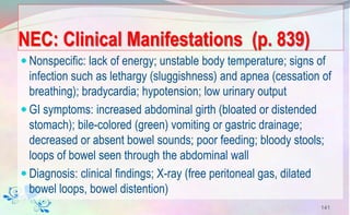 NEC: Clinical Manifestations (p. 839)
 Nonspecific: lack of energy; unstable body temperature; signs of
infection such as lethargy (sluggishness) and apnea (cessation of
breathing); bradycardia; hypotension; low urinary output
 GI symptoms: increased abdominal girth (bloated or distended
stomach); bile-colored (green) vomiting or gastric drainage;
decreased or absent bowel sounds; poor feeding; bloody stools;
loops of bowel seen through the abdominal wall
 Diagnosis: clinical findings; X-ray (free peritoneal gas, dilated
bowel loops, bowel distention)
141
 