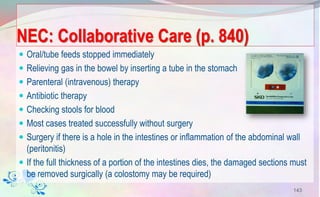 NEC: Collaborative Care (p. 840)
 Oral/tube feeds stopped immediately
 Relieving gas in the bowel by inserting a tube in the stomach
 Parenteral (intravenous) therapy
 Antibiotic therapy
 Checking stools for blood
 Most cases treated successfully without surgery
 Surgery if there is a hole in the intestines or inflammation of the abdominal wall
(peritonitis)
 If the full thickness of a portion of the intestines dies, the damaged sections must
be removed surgically (a colostomy may be required)
143
 