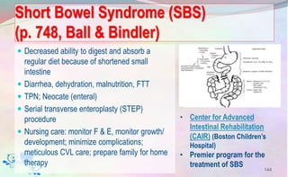  Decreased ability to digest and absorb a
regular diet because of shortened small
intestine
 Diarrhea, dehydration, malnutrition, FTT
 TPN; Neocate (enteral)
 Serial transverse enteroplasty (STEP)
procedure
 Nursing care: monitor F & E, monitor growth/
development; minimize complications;
meticulous CVL care; prepare family for home
therapy
Short Bowel Syndrome (SBS)
(p. 748, Ball & Bindler)
144
• Center for Advanced
Intestinal Rehabilitation
(CAIR) (Boston Children’s
Hospital)
• Premier program for the
treatment of SBS
 