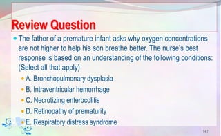 Review Question
 The father of a premature infant asks why oxygen concentrations
are not higher to help his son breathe better. The nurse’s best
response is based on an understanding of the following conditions:
(Select all that apply)
 A. Bronchopulmonary dysplasia
 B. Intraventricular hemorrhage
 C. Necrotizing enterocolitis
 D. Retinopathy of prematurity
 E. Respiratory distress syndrome
147
 