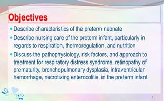 Objectives
Describe characteristics of the preterm neonate
Describe nursing care of the preterm infant, particularly in
regards to respiration, thermoregulation, and nutrition
Discuss the pathophysiology, risk factors, and approach to
treatment for respiratory distress syndrome, retinopathy of
prematurity, bronchopulmonary dysplasia, intraventricular
hemorrhage, necrotizing enterocolitis, in the preterm infant
2
 