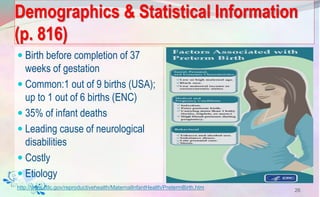 Demographics & Statistical Information
(p. 816)
 Birth before completion of 37
weeks of gestation
 Common:1 out of 9 births (USA);
up to 1 out of 6 births (ENC)
 35% of infant deaths
 Leading cause of neurological
disabilities
 Costly
 Etiology
26
http://www.cdc.gov/reproductivehealth/MaternalInfantHealth/PretermBirth.htm
 