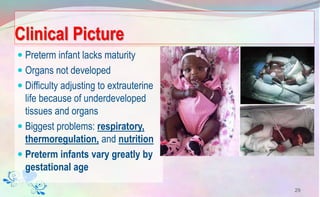 Clinical Picture
 Preterm infant lacks maturity
 Organs not developed
 Difficulty adjusting to extrauterine
life because of underdeveloped
tissues and organs
 Biggest problems: respiratory,
thermoregulation, and nutrition
 Preterm infants vary greatly by
gestational age
29
 