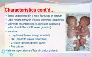 Characteristics cont’d…
 Testes undescended in a male; few rugae on scrotum
 Labia majora narrow in females; prominent labia minora
 Minimal to absent reflexes (sucking and swallowing
reflex absent if born < 32 weeks gestation)
 Immature
 Lung tissue (often not enough surfactant)
 CNS (inability to regulate temperature)
 GI system (diminished bowel sounds)
 Fluid balance
 Murmurs (persistence of fetal circulation patterns)
31
 