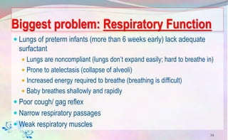 Biggest problem: Respiratory Function
 Lungs of preterm infants (more than 6 weeks early) lack adequate
surfactant
 Lungs are noncompliant (lungs don’t expand easily; hard to breathe in)
 Prone to atelectasis (collapse of alveoli)
 Increased energy required to breathe (breathing is difficult)
 Baby breathes shallowly and rapidly
 Poor cough/ gag reflex
 Narrow respiratory passages
 Weak respiratory muscles
34
 