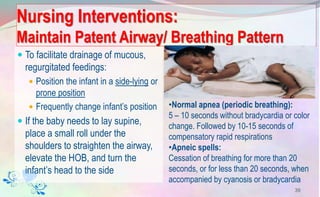 Nursing Interventions:
Maintain Patent Airway/ Breathing Pattern
 To facilitate drainage of mucous,
regurgitated feedings:
 Position the infant in a side-lying or
prone position
 Frequently change infant’s position
 If the baby needs to lay supine,
place a small roll under the
shoulders to straighten the airway,
elevate the HOB, and turn the
infant’s head to the side
39
•Normal apnea (periodic breathing):
5 – 10 seconds without bradycardia or color
change. Followed by 10-15 seconds of
compensatory rapid respirations
•Apneic spells:
Cessation of breathing for more than 20
seconds, or for less than 20 seconds, when
accompanied by cyanosis or bradycardia
 