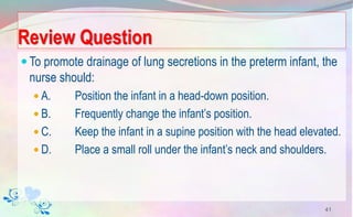 Review Question
To promote drainage of lung secretions in the preterm infant, the
nurse should:
 A. Position the infant in a head-down position.
 B. Frequently change the infant’s position.
 C. Keep the infant in a supine position with the head elevated.
 D. Place a small roll under the infant’s neck and shoulders.
41
 